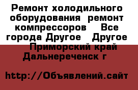 Ремонт холодильного оборудования, ремонт компрессоров. - Все города Другое » Другое   . Приморский край,Дальнереченск г.